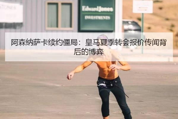 阿森纳萨卡续约僵局：皇马夏季转会报价传闻背后的博弈