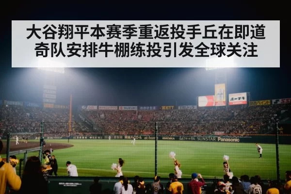大谷翔平本赛季重返投手丘在即道奇队安排牛棚练投引发全球关注